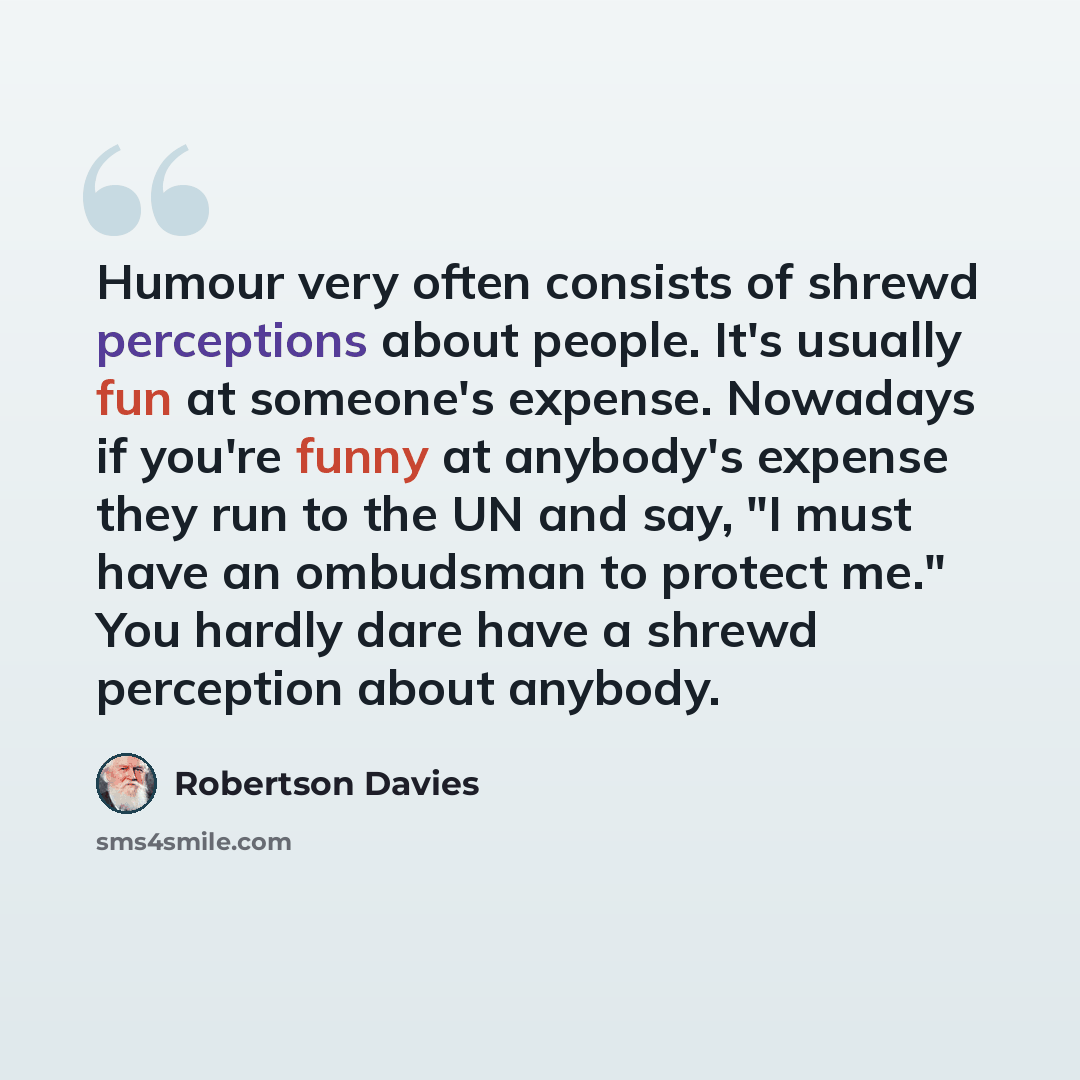“Humour very often consists of shrewd perceptions about people. It's usually fun at someone's expense. Nowadays if you're funny at anybody's expense they run to the UN and say, "I must have an ombudsman to protect me." You hardly dare have a shrewd perception about anybody.” quote by Robertson Davies