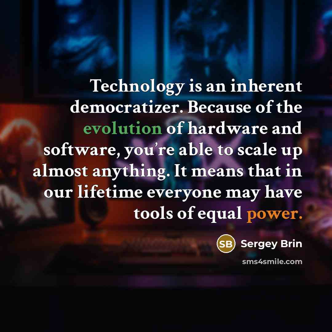 “Technology is an inherent democratizer. Because of the evolution of hardware and software, you’re able to scale up almost anything. It means that in our lifetime everyone may have tools of equal power.” quote by Sergey Brin