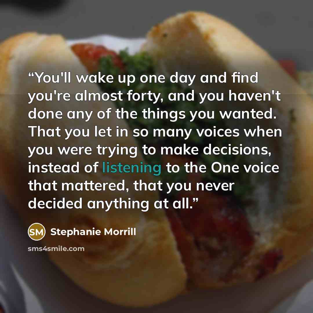 “You'll wake up one day and find you're almost forty, and you haven't done any of the things you wanted. That you let in so many voices when you were trying to make decisions, instead of listening to the One voice that mattered, that you never decided anything at all.” quote by Stephanie Morrill
