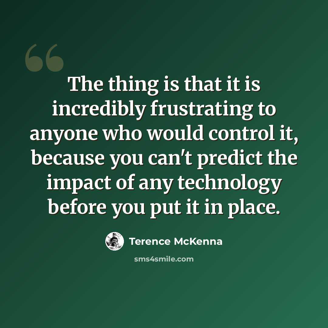 “The thing is that it is incredibly frustrating to anyone who would control it, because you can't predict the impact of any technology before you put it in place.” quote by Terence McKenna