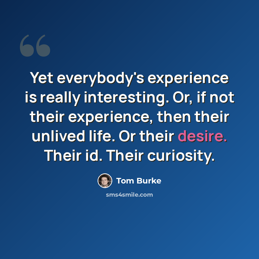 “Yet everybody's experience is really interesting. Or, if not their experience, then their unlived life. Or their desire. Their id. Their curiosity.” quote by Tom Burke