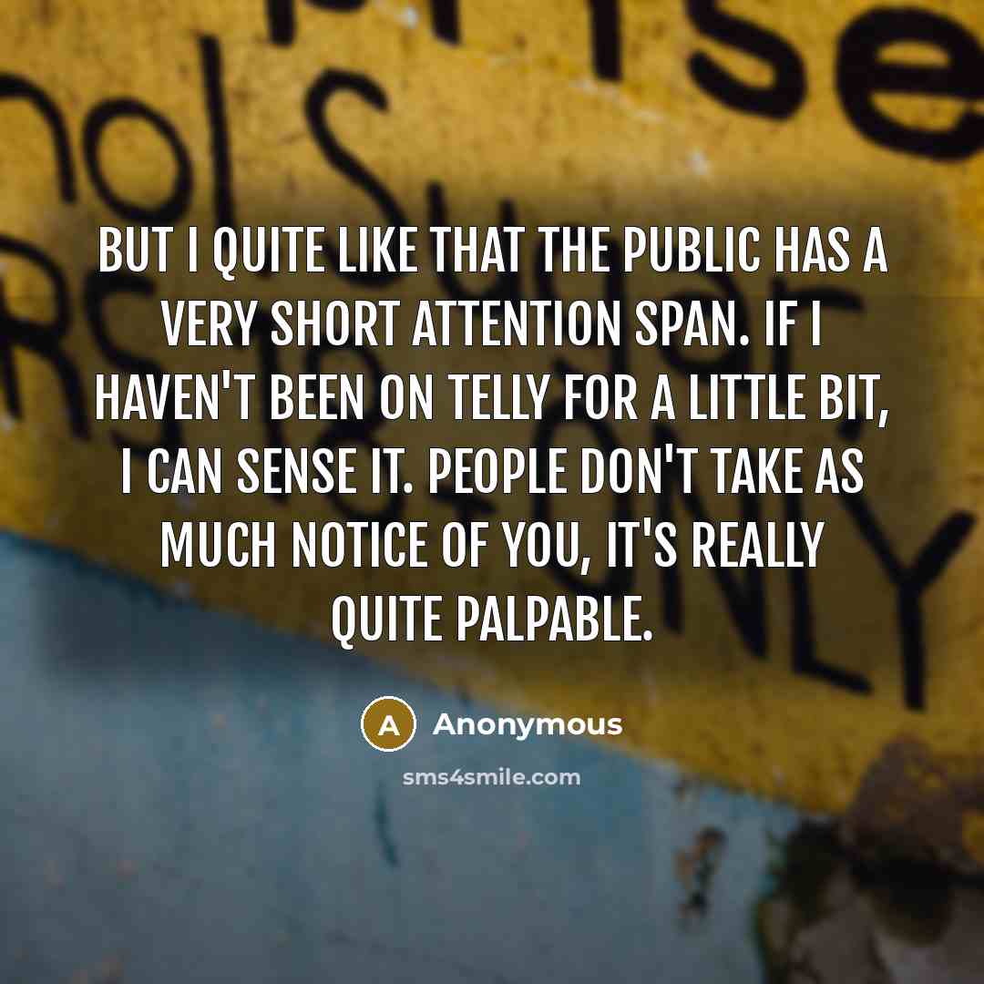 “But I quite like that the public has a very short attention span. If I haven't been on telly for a little bit, I can sense it. People don't take as much notice of you, it's really quite palpable.” quote by Anonymous