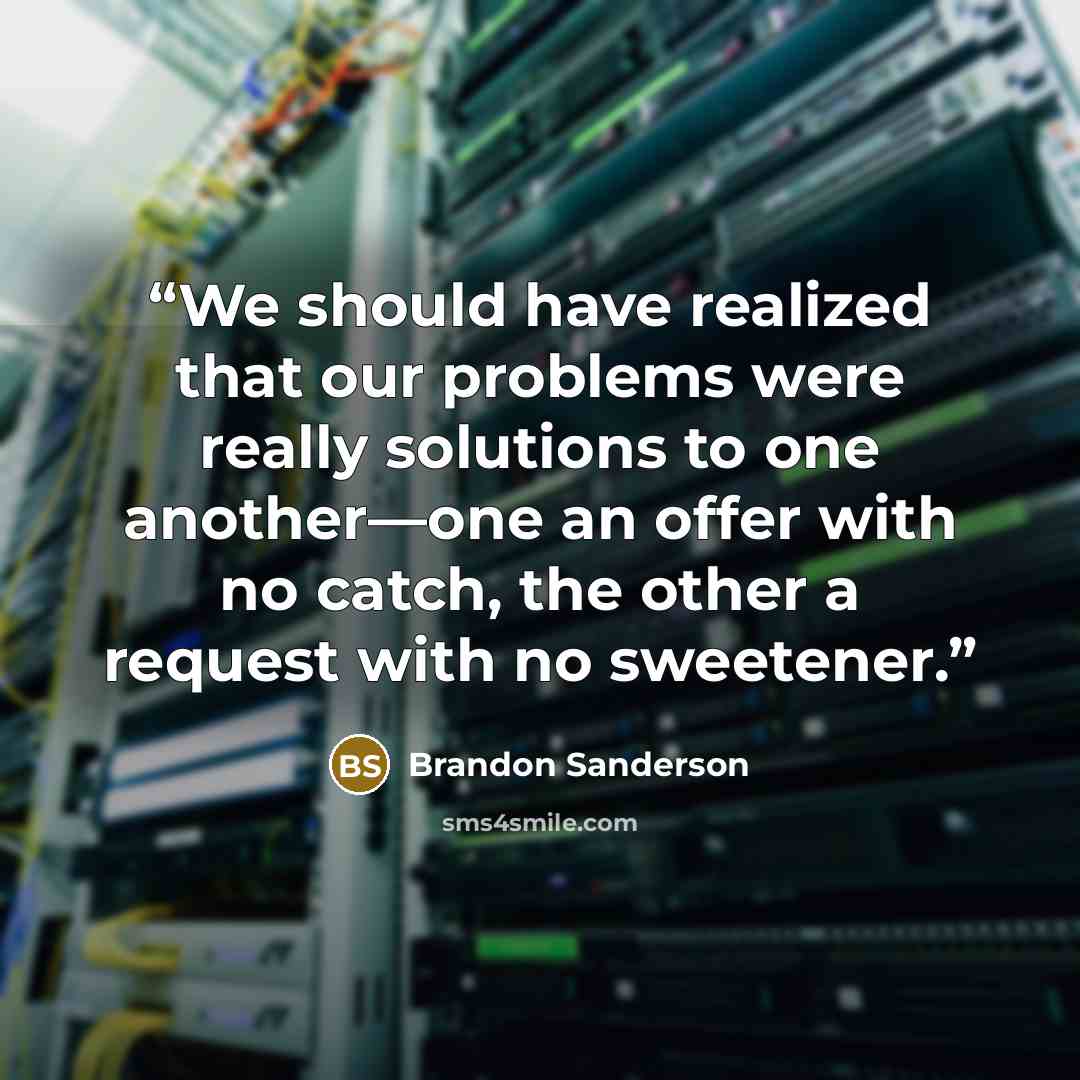 “We should have realized that our problems were really solutions to one another—one an offer with no catch, the other a request with no sweetener.” quote by Brandon Sanderson