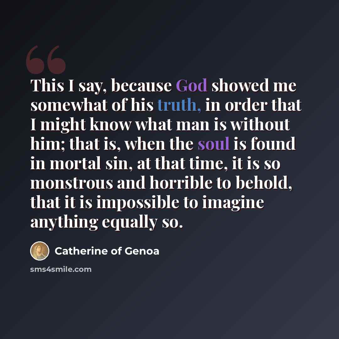 “This I say, because God showed me somewhat of his truth, in order that I might know what man is without him; that is, when the soul is found in mortal sin, at that time, it is so monstrous and horrible to behold, that it is impossible to imagine anything equally so.” quote by Catherine of Genoa