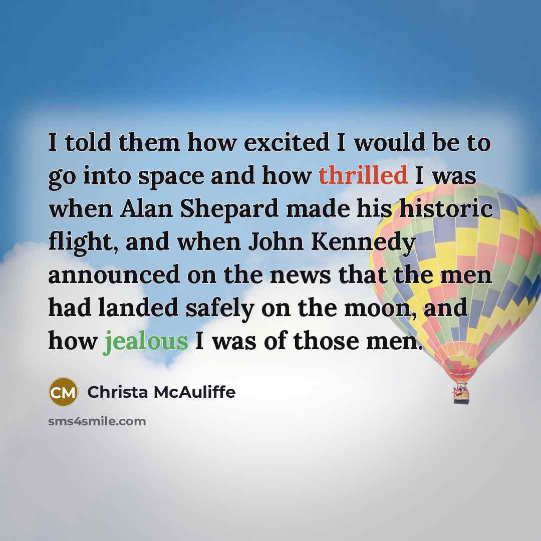 “I told them how excited I would be to go into space and how thrilled I was when Alan Shepard made his historic flight, and when John Kennedy announced on the news that the men had landed safely on the moon, and how jealous I was of those men.” quote by Christa McAuliffe