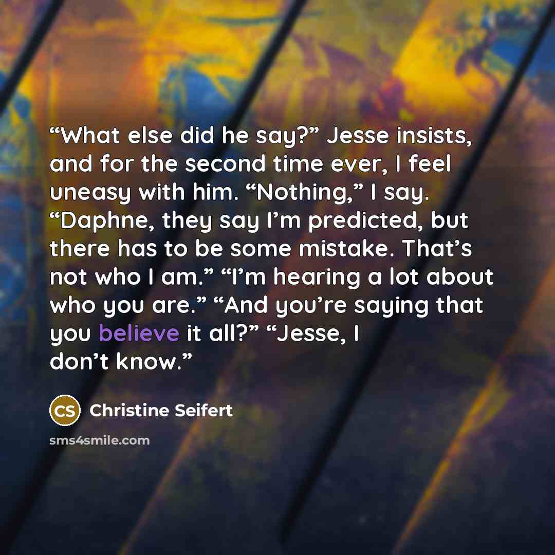 “What else did he say?” Jesse insists, and for the second time ever, I feel uneasy with him. “Nothing,” I say. “Daphne, they say I’m predicted, but there has to be some mistake. That’s not who I am.” “I’m hearing a lot about who you are.” “And you’re saying that you believe it all?” “Jesse, I don’t…” quote by Christine Seifert