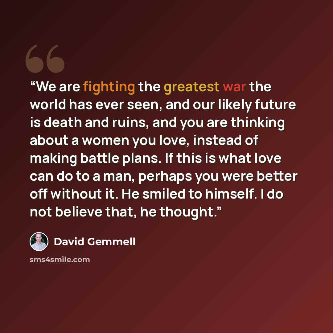 “We are fighting the greatest war the world has ever seen, and our likely future is death and ruins, and you are thinking about a women you love, instead of making battle plans. If this is what love can do to a man, perhaps you were better off without it. He smiled to himself. I do not believe…” quote by David Gemmell