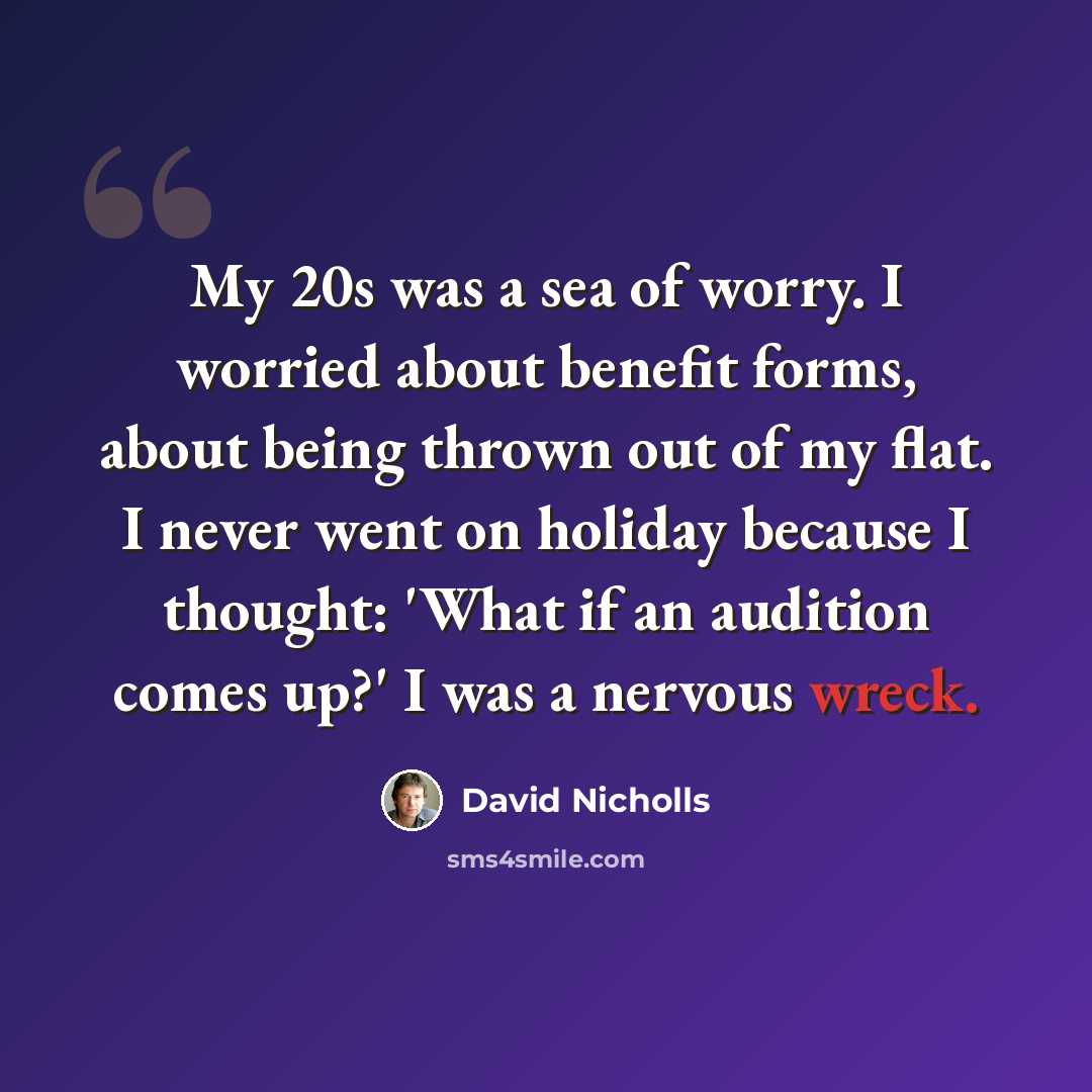 “My 20s was a sea of worry. I worried about benefit forms, about being thrown out of my flat. I never went on holiday because I thought: 'What if an audition comes up?' I was a nervous wreck.” quote by David Nicholls