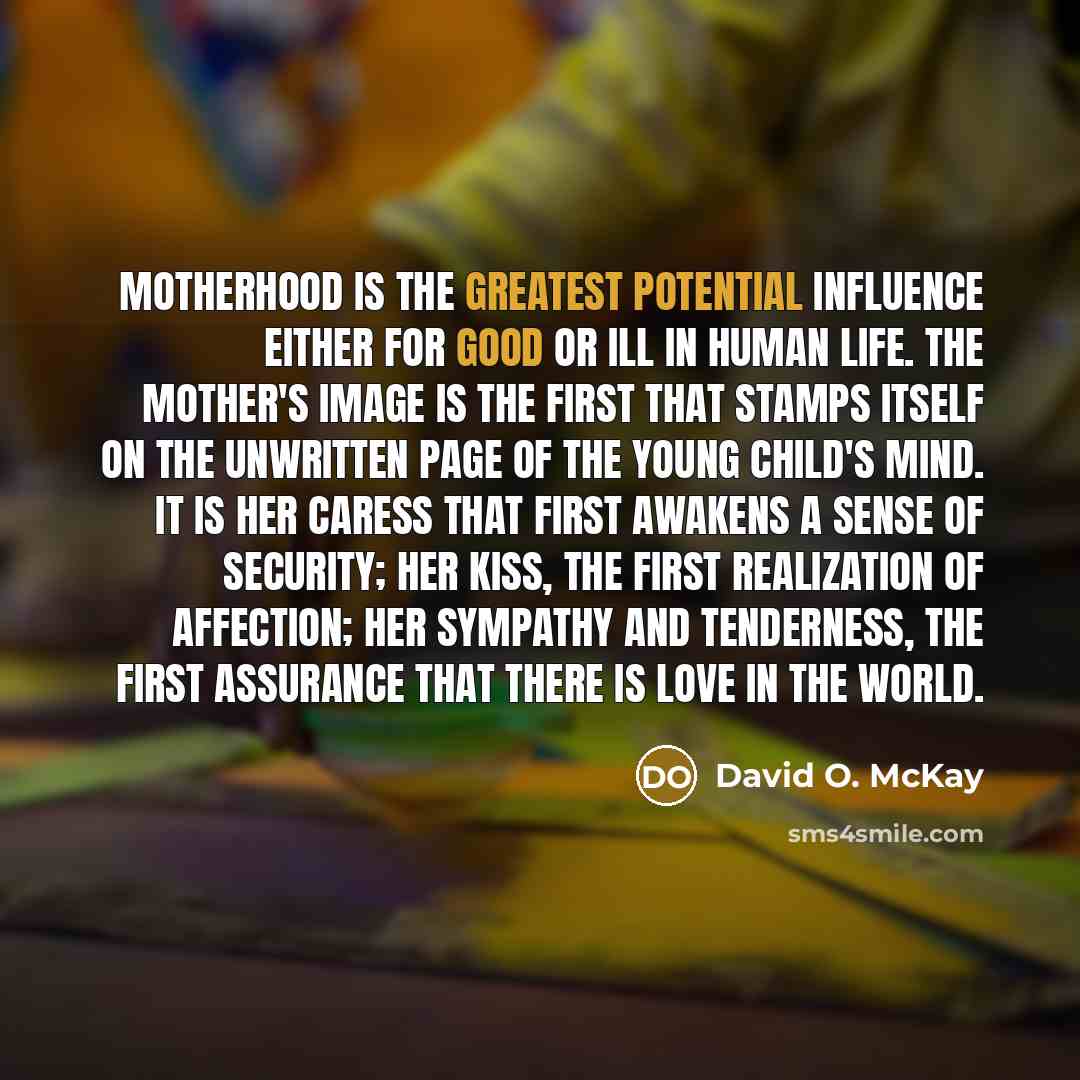 “Motherhood is the greatest potential influence either for good or ill in human life. The mother's image is the first that stamps itself on the unwritten page of the young child's mind. It is her caress that first awakens a sense of security; her kiss, the first realization of affection; her…” quote by David O. McKay