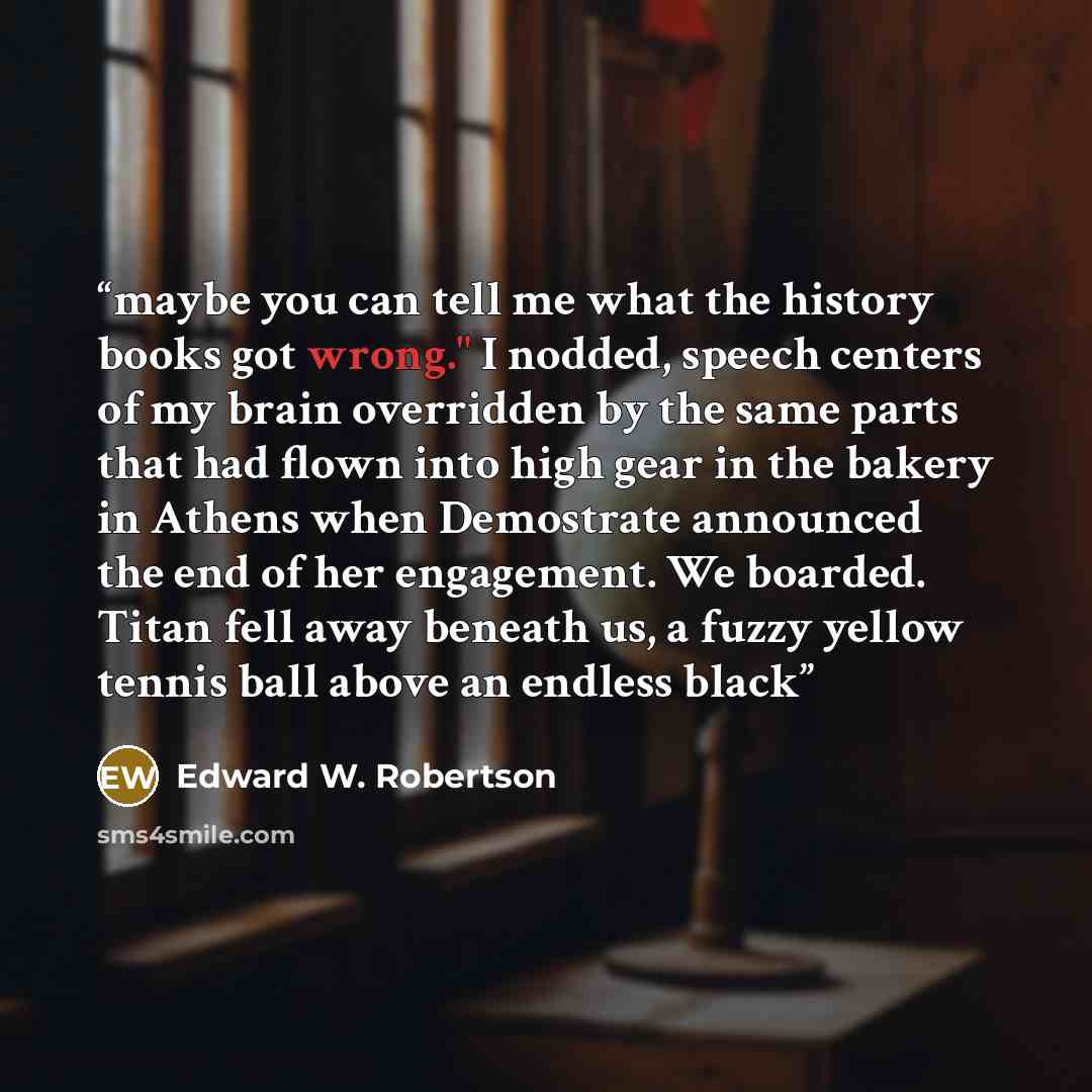 “maybe you can tell me what the history books got wrong." I nodded, speech centers of my brain overridden by the same parts that had flown into high gear in the bakery in Athens when Demostrate announced the end of her engagement. We boarded. Titan fell away beneath us, a fuzzy yellow tennis ball…” quote by Edward W. Robertson