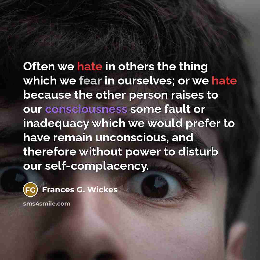 “Often we hate in others the thing which we fear in ourselves; or we hate because the other person raises to our consciousness some fault or inadequacy which we would prefer to have remain unconscious, and therefore without power to disturb our self-complacency.” quote by Frances G. Wickes
