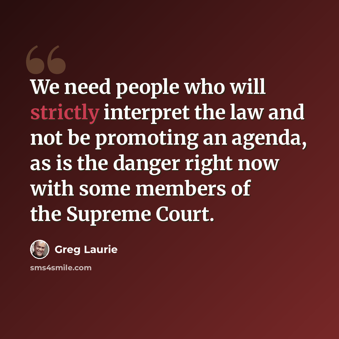 “We need people who will strictly interpret the law and not be promoting an agenda, as is the danger right now with some members of the Supreme Court.” quote by Greg Laurie