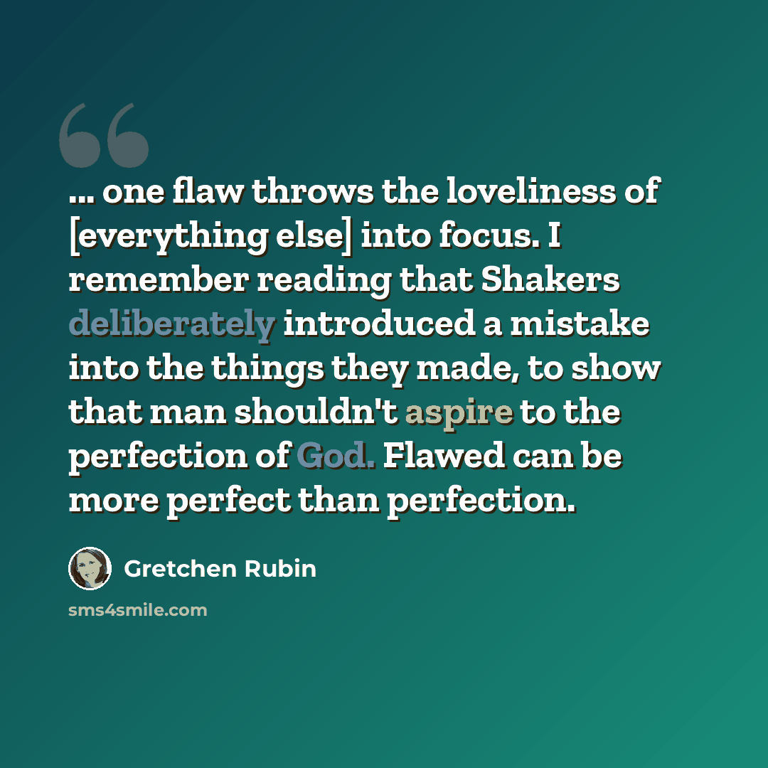 “... one flaw throws the loveliness of [everything else] into focus. I remember reading that Shakers deliberately introduced a mistake into the things they made, to show that man shouldn't aspire to the perfection of God. Flawed can be more perfect than perfection.” quote by Gretchen Rubin