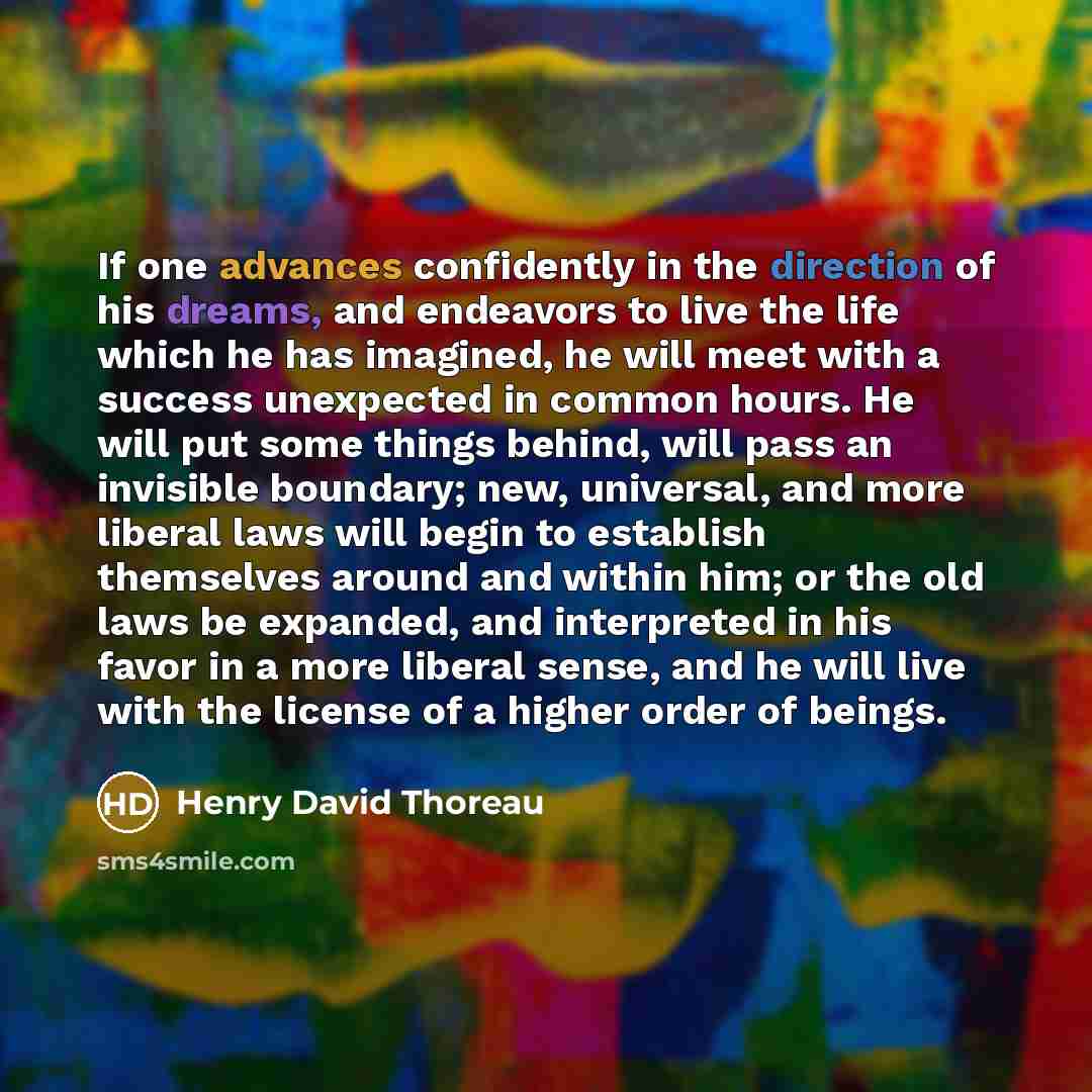 “If one advances confidently in the direction of his dreams, and endeavors to live the life which he has imagined, he will meet with a success unexpected in common hours. He will put some things behind, will pass an invisible boundary; new, universal, and more liberal laws will begin to establish…” quote by Henry David Thoreau