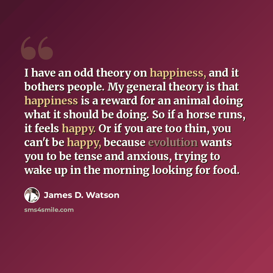 “I have an odd theory on happiness, and it bothers people. My general theory is that happiness is a reward for an animal doing what it should be doing. So if a horse runs, it feels happy. Or if you are too thin, you can't be happy, because evolution wants you to be tense and anxious, trying to wake…” quote by James D. Watson