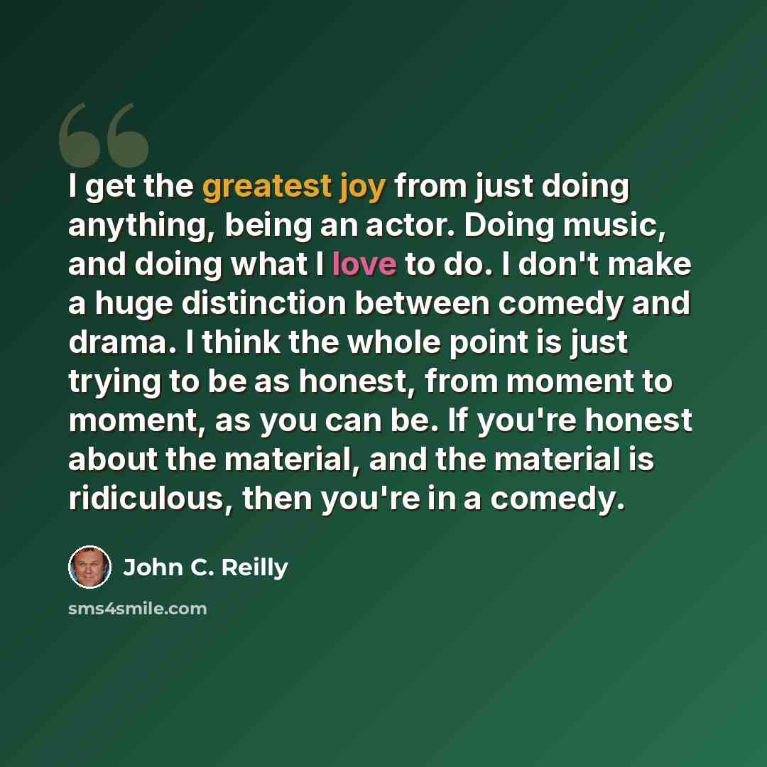 “I get the greatest joy from just doing anything, being an actor. Doing music, and doing what I love to do. I don't make a huge distinction between comedy and drama. I think the whole point is just trying to be as honest, from moment to moment, as you can be. If you're honest about the material…” quote by John C. Reilly