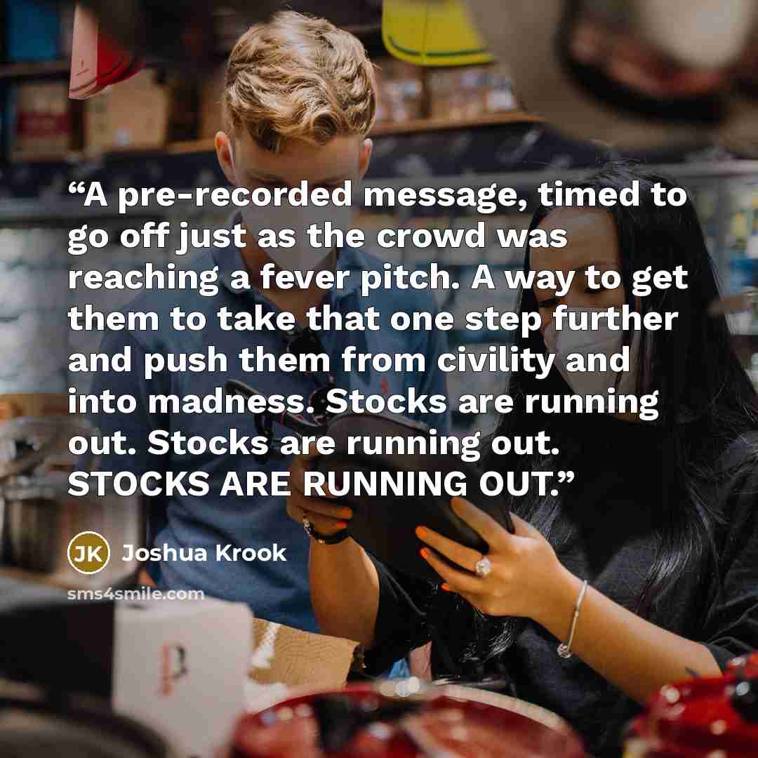 “A pre-recorded message, timed to go off just as the crowd was reaching a fever pitch. A way to get them to take that one step further and push them from civility and into madness. Stocks are running out. Stocks are running out. STOCKS ARE RUNNING OUT.” quote by Joshua Krook