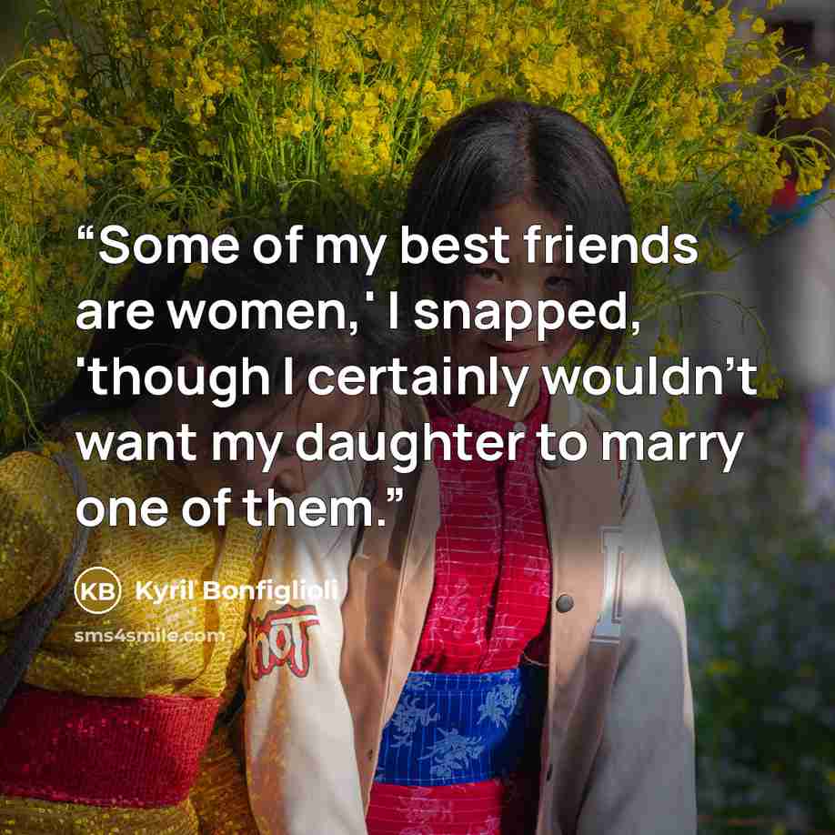 “Some of my best friends are women,' I snapped, 'though I certainly wouldn't want my daughter to marry one of them.” quote by Kyril Bonfiglioli