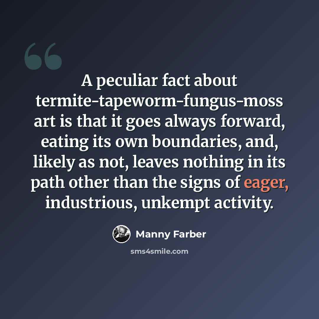 “A peculiar fact about termite-tapeworm-fungus-moss art is that it goes always forward, eating its own boundaries, and, likely as not, leaves nothing in its path other than the signs of eager, industrious, unkempt activity.” quote by Manny Farber