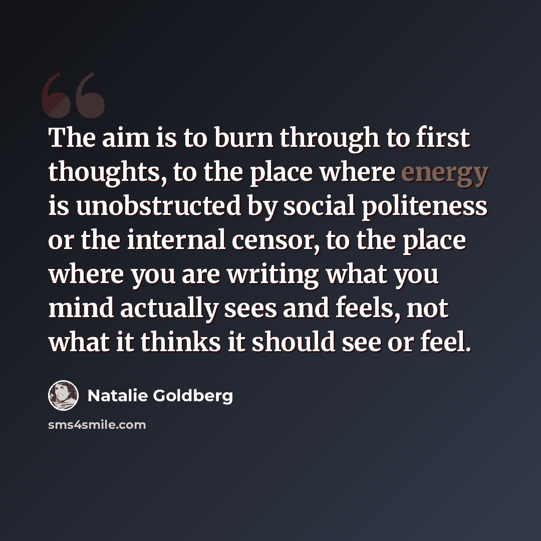 “The aim is to burn through to first thoughts, to the place where energy is unobstructed by social politeness or the internal censor, to the place where you are writing what you mind actually sees and feels, not what it thinks it should see or feel.” quote by Natalie Goldberg