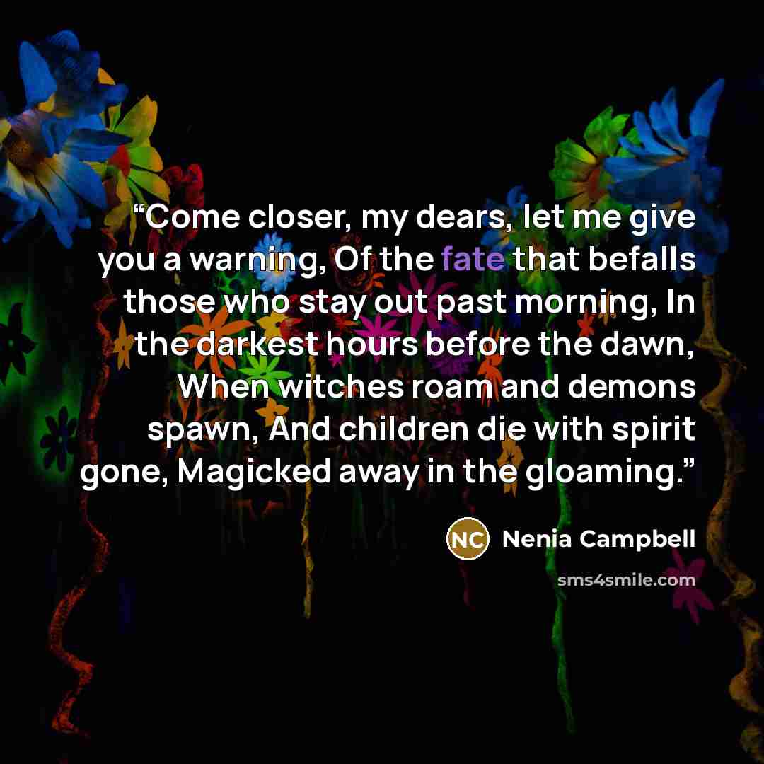 “Come closer, my dears, let me give you a warning, Of the fate that befalls those who stay out past morning, In the darkest hours before the dawn, When witches roam and demons spawn, And children die with spirit gone, Magicked away in the gloaming.” quote by Nenia Campbell
