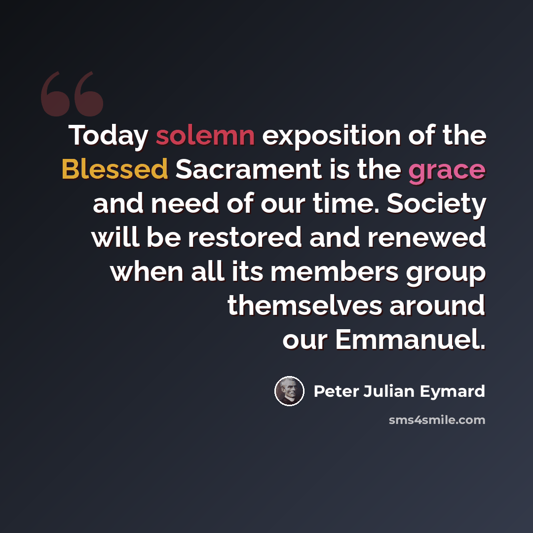 “Today solemn exposition of the Blessed Sacrament is the grace and need of our time. Society will be restored and renewed when all its members group themselves around our Emmanuel.” quote by Peter Julian Eymard