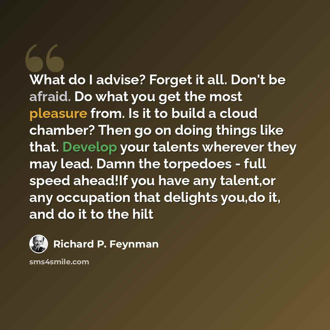 “What do I advise? Forget it all. Don't be afraid. Do what you get the most pleasure from. Is it to build a cloud chamber? Then go on doing things like that. Develop your talents wherever they may lead. Damn the torpedoes - full speed ahead!If you have any talent,or any occupation that delights…” quote by Richard P. Feynman
