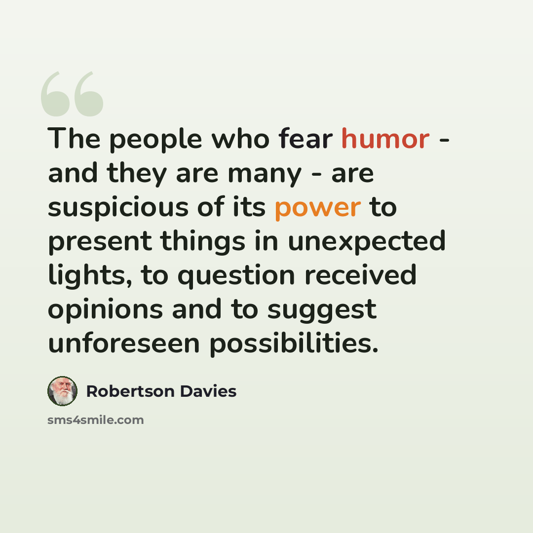 “The people who fear humor - and they are many - are suspicious of its power to present things in unexpected lights, to question received opinions and to suggest unforeseen possibilities.” quote by Robertson Davies