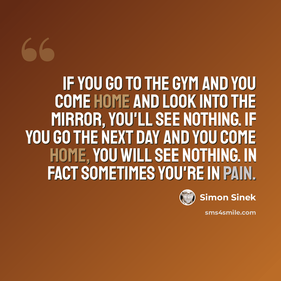 “If you go to the gym and you come home and look into the mirror, you'll see nothing. If you go the next day and you come home, you will see nothing. In fact sometimes you're in pain.” quote by Simon Sinek