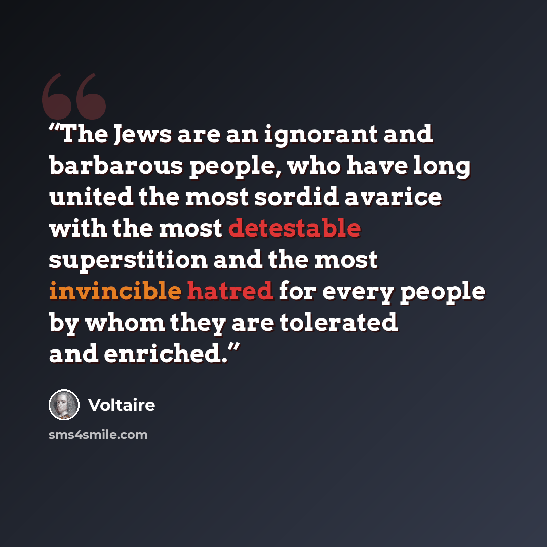 “The Jews are an ignorant and barbarous people, who have long united the most sordid avarice with the most detestable superstition and the most invincible hatred for every people by whom they are tolerated and enriched.” quote by Voltaire