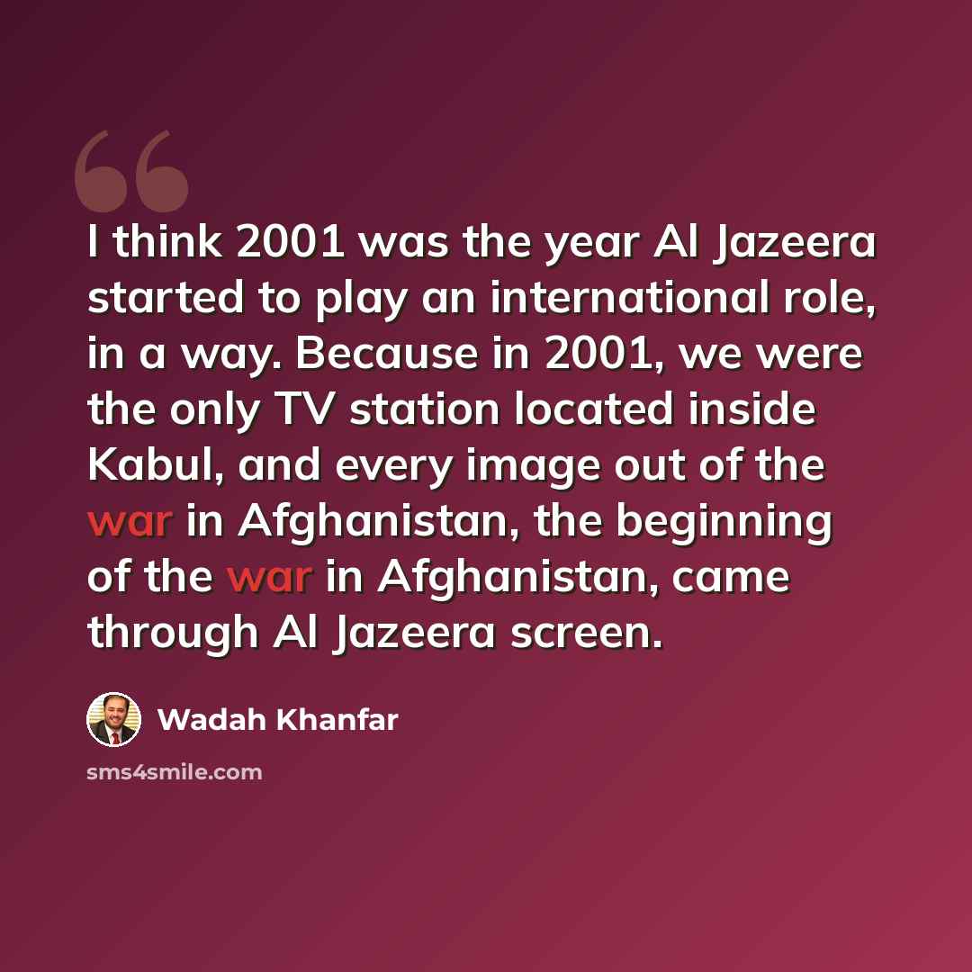 “I think 2001 was the year Al Jazeera started to play an international role, in a way. Because in 2001, we were the only TV station located inside Kabul, and every image out of the war in Afghanistan, the beginning of the war in Afghanistan, came through Al Jazeera screen.” quote by Wadah Khanfar