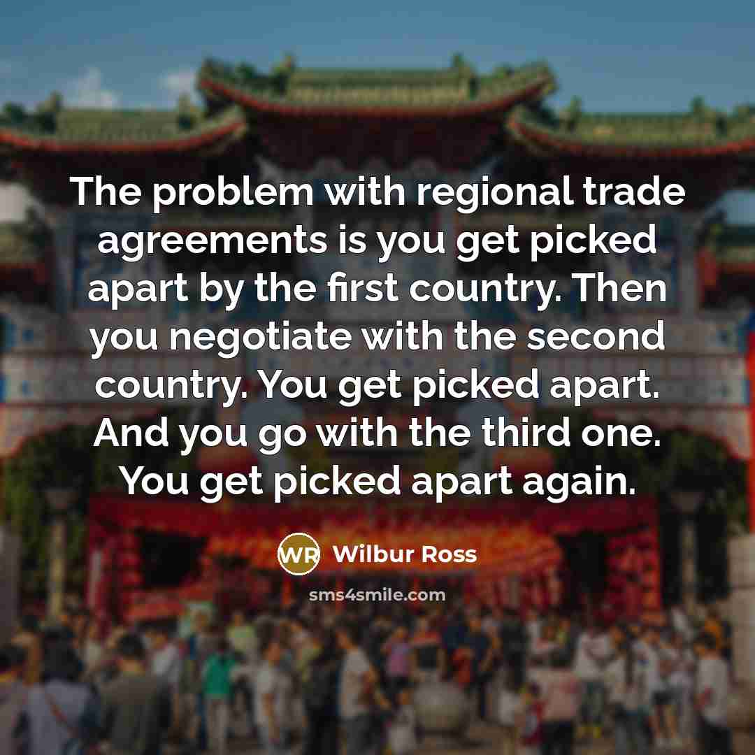 “The problem with regional trade agreements is you get picked apart by the first country. Then you negotiate with the second country. You get picked apart. And you go with the third one. You get picked apart again.” quote by Wilbur Ross