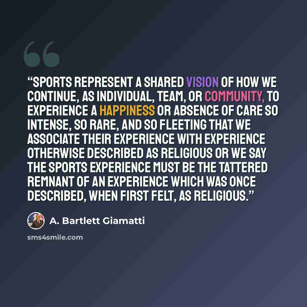 “Sports represent a shared vision of how we continue, as individual, team, or community, to experience a happiness or absence of care so intense, so rare, and so fleeting that we associate their experience with experience otherwise described as religious or we say the sports experience must be the…” quote by A. Bartlett Giamatti