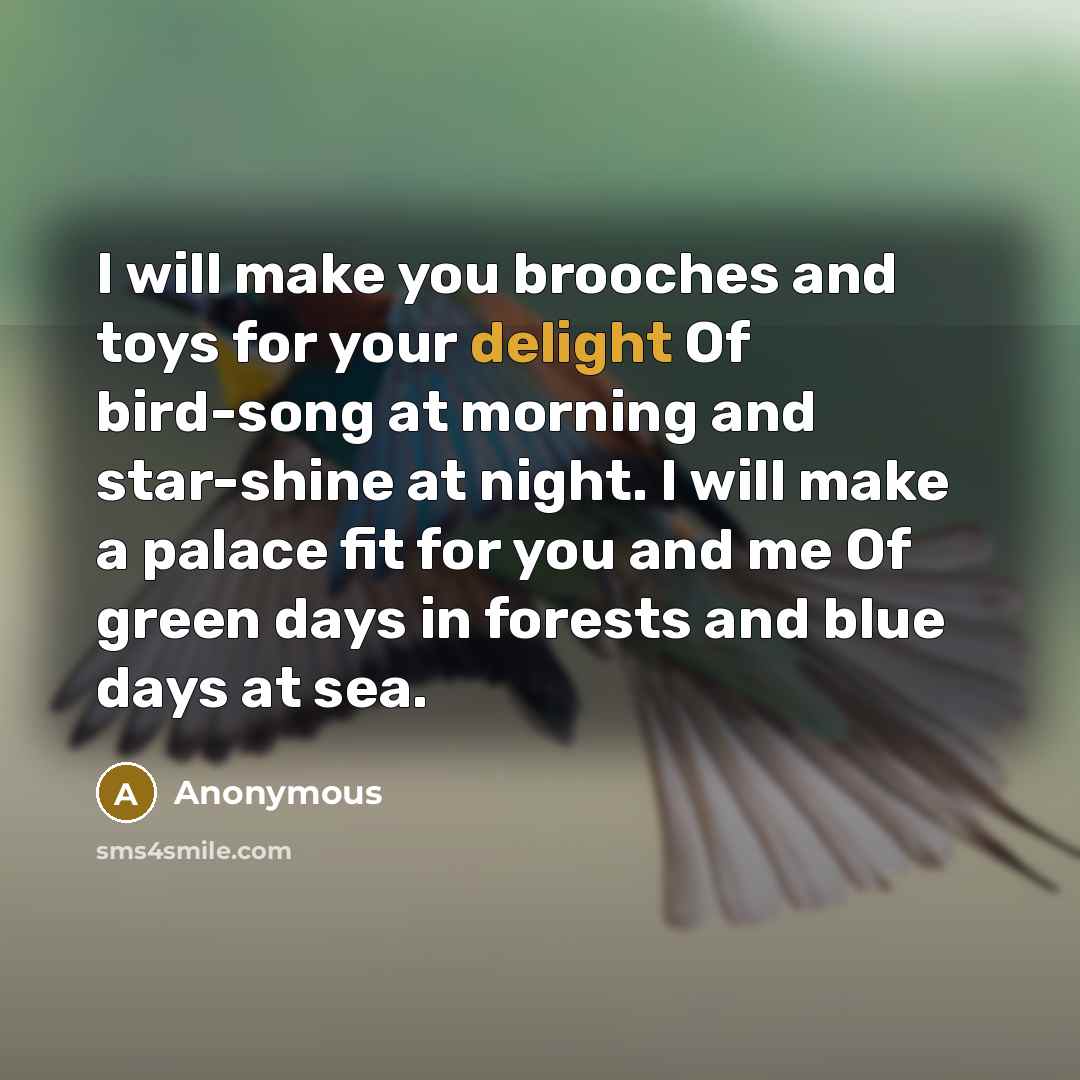 “I will make you brooches and toys for your delight Of bird-song at morning and star-shine at night. I will make a palace fit for you and me Of green days in forests and blue days at sea.” quote by Anonymous