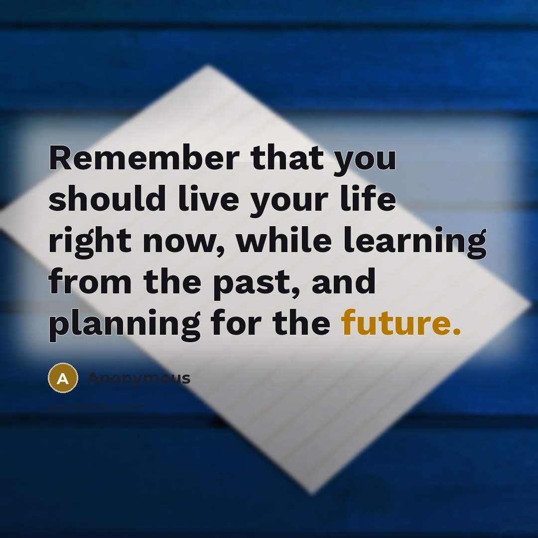 “Remember that you should live your life right now, while learning from the past, and planning for the future.” quote by Anonymous
