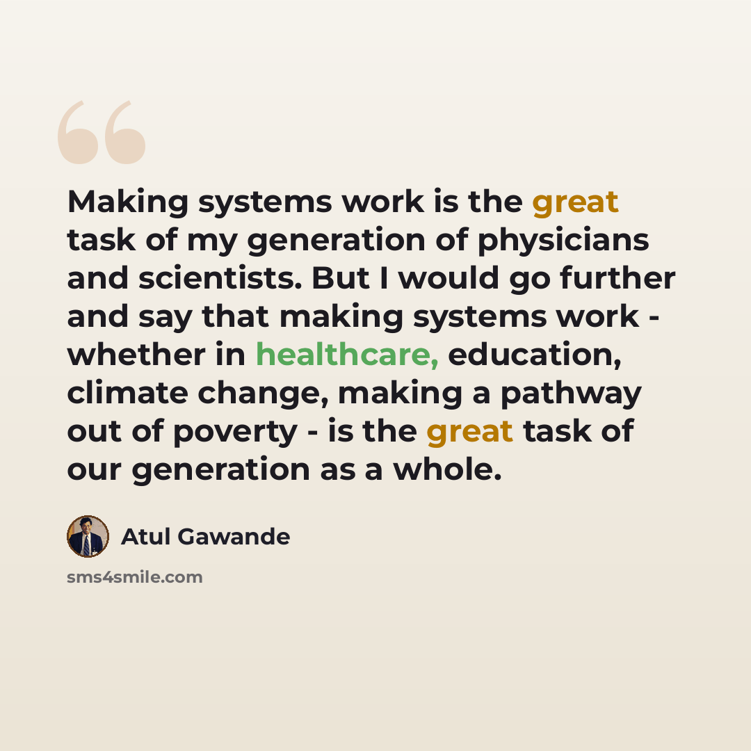 “Making systems work is the great task of my generation of physicians and scientists. But I would go further and say that making systems work - whether in healthcare, education, climate change, making a pathway out of poverty - is the great task of our generation as a whole.” quote by Atul Gawande