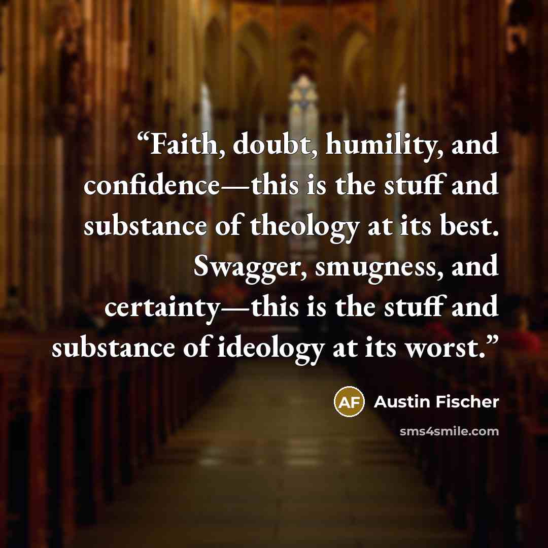 “Faith, doubt, humility, and confidence—this is the stuff and substance of theology at its best. Swagger, smugness, and certainty—this is the stuff and substance of ideology at its worst.” quote by Austin Fischer