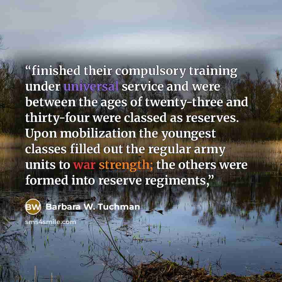“finished their compulsory training under universal service and were between the ages of twenty-three and thirty-four were classed as reserves. Upon mobilization the youngest classes filled out the regular army units to war strength; the others were formed into reserve regiments,” quote by Barbara W. Tuchman