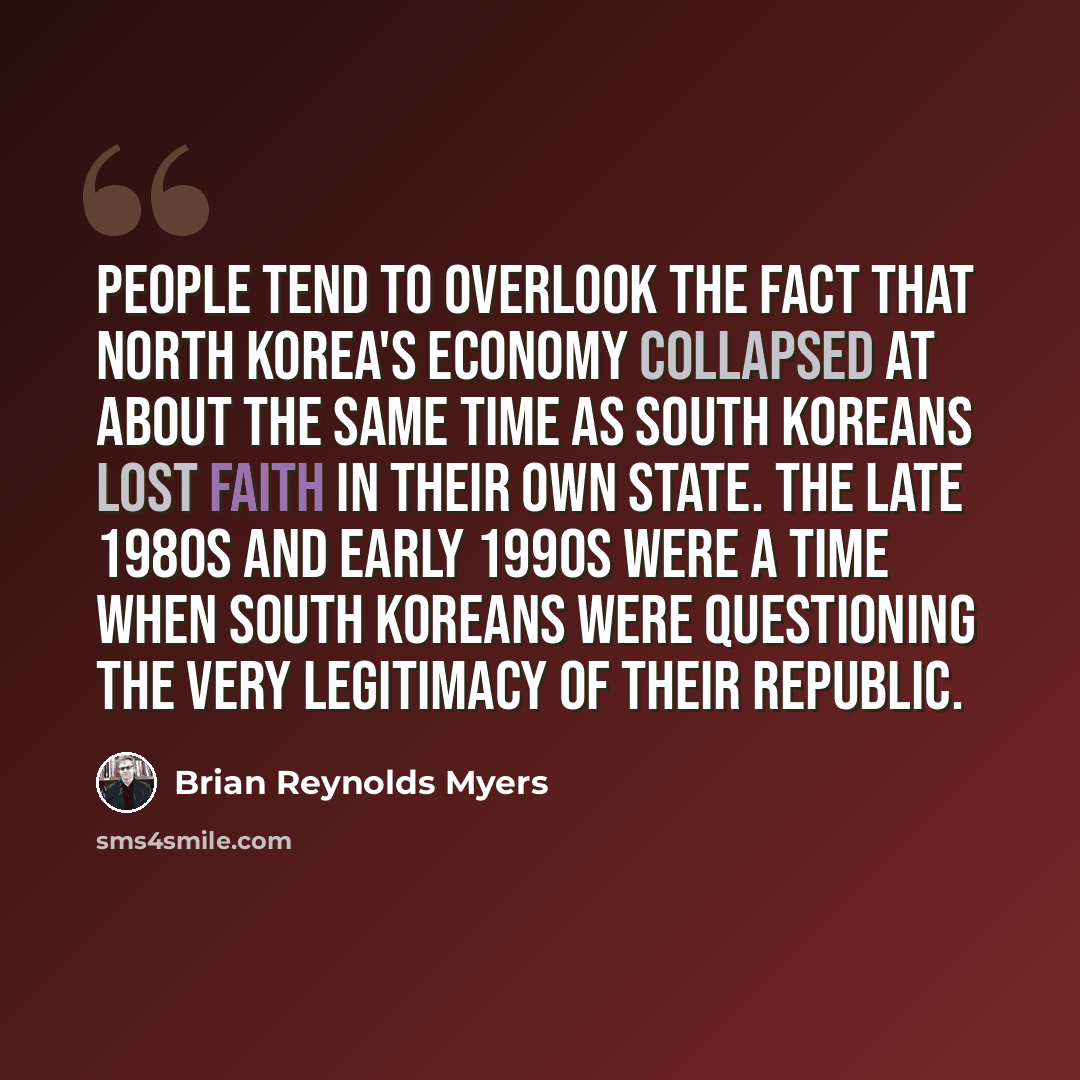 “People tend to overlook the fact that North Korea's economy collapsed at about the same time as South Koreans lost faith in their own state. The late 1980s and early 1990s were a time when South Koreans were questioning the very legitimacy of their republic.” quote by Brian Reynolds Myers