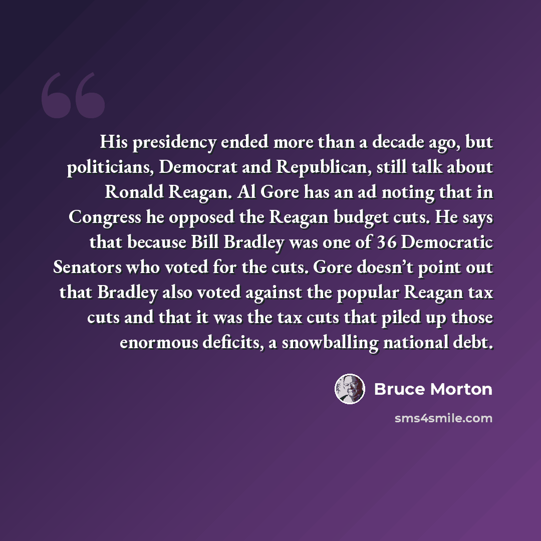 “His presidency ended more than a decade ago, but politicians, Democrat and Republican, still talk about Ronald Reagan. Al Gore has an ad noting that in Congress he opposed the Reagan budget cuts. He says that because Bill Bradley was one of 36 Democratic Senators who voted for the cuts. Gore…” quote by Bruce Morton
