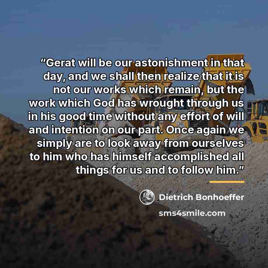 “Gerat will be our astonishment in that day, and we shall then realize that it is not our works which remain, but the work which God has wrought through us in his good time without any effort of will and intention on our part. Once again we simply are to look away from ourselves to him who has…” quote by Dietrich Bonhoeffer