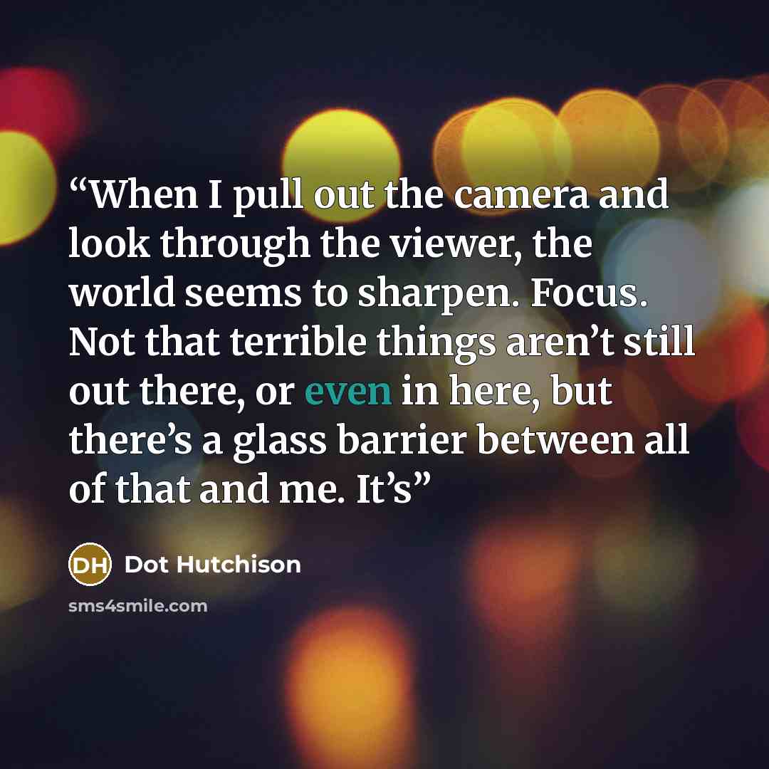 “When I pull out the camera and look through the viewer, the world seems to sharpen. Focus. Not that terrible things aren’t still out there, or even in here, but there’s a glass barrier between all of that and me. It’s” quote by Dot Hutchison