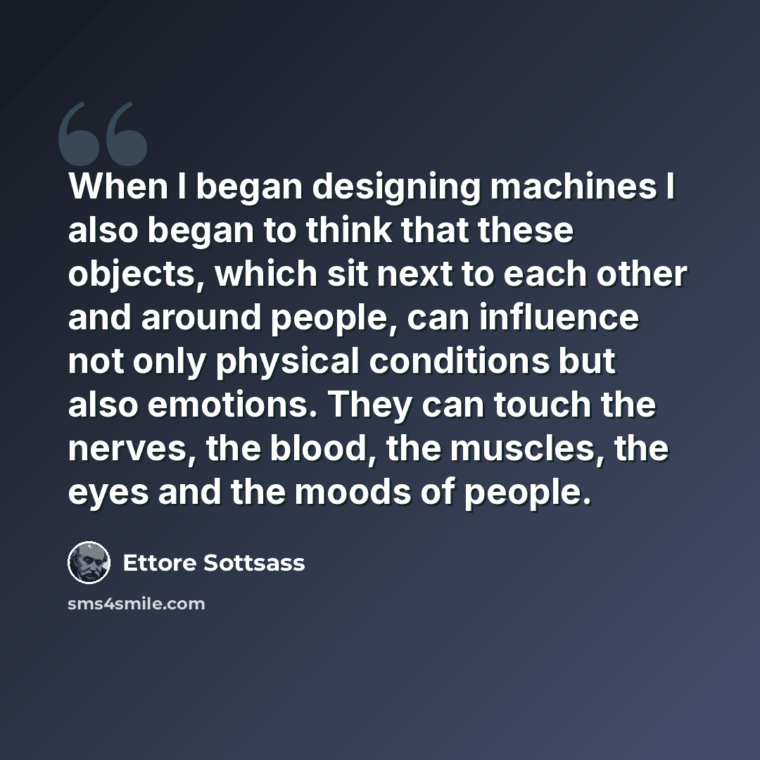 “When I began designing machines I also began to think that these objects, which sit next to each other and around people, can influence not only physical conditions but also emotions. They can touch the nerves, the blood, the muscles, the eyes and the moods of people.” quote by Ettore Sottsass