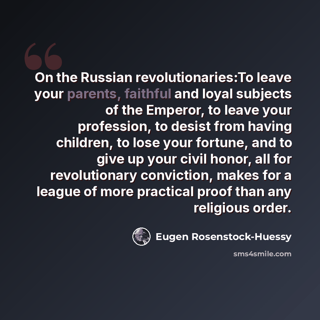 “On the Russian revolutionaries:To leave your parents, faithful and loyal subjects of the Emperor, to leave your profession, to desist from having children, to lose your fortune, and to give up your civil honor, all for revolutionary conviction, makes for a league of more practical proof than any…” quote by Eugen Rosenstock-Huessy