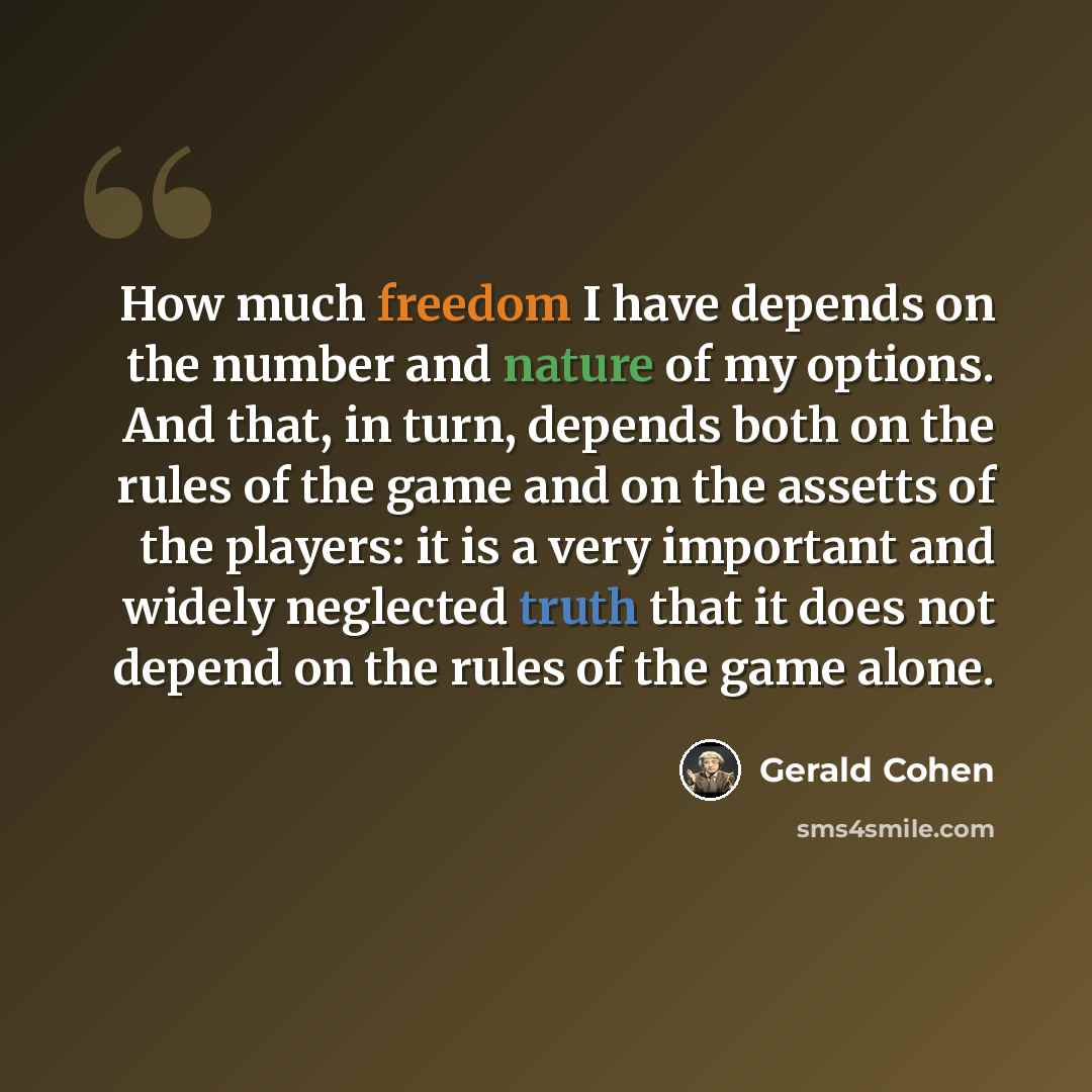 “How much freedom I have depends on the number and nature of my options. And that, in turn, depends both on the rules of the game and on the assetts of the players: it is a very important and widely neglected truth that it does not depend on the rules of the game alone.” quote by Gerald Cohen