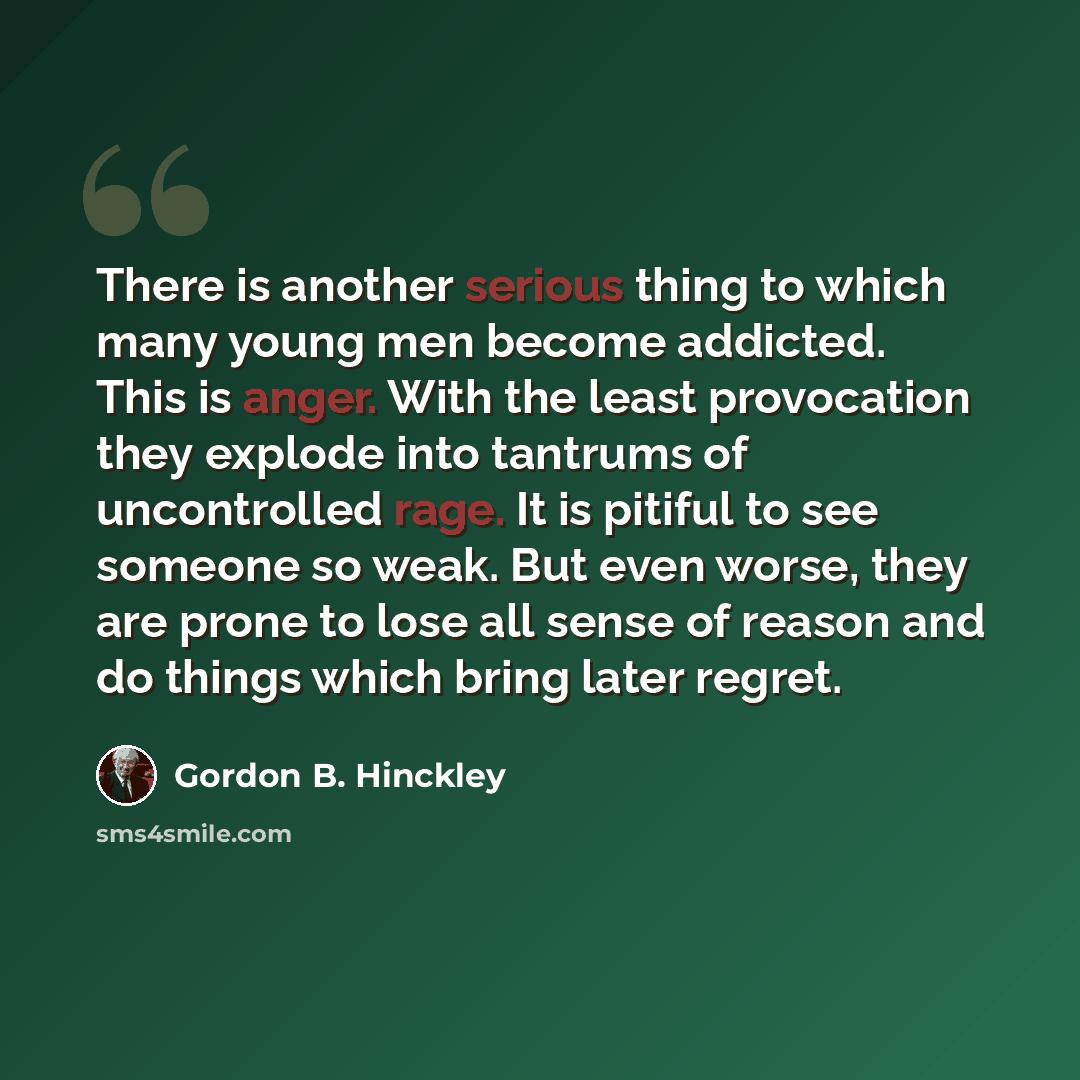 “There is another serious thing to which many young men become addicted. This is anger. With the least provocation they explode into tantrums of uncontrolled rage. It is pitiful to see someone so weak. But even worse, they are prone to lose all sense of reason and do things which bring later regret.” quote by Gordon B. Hinckley