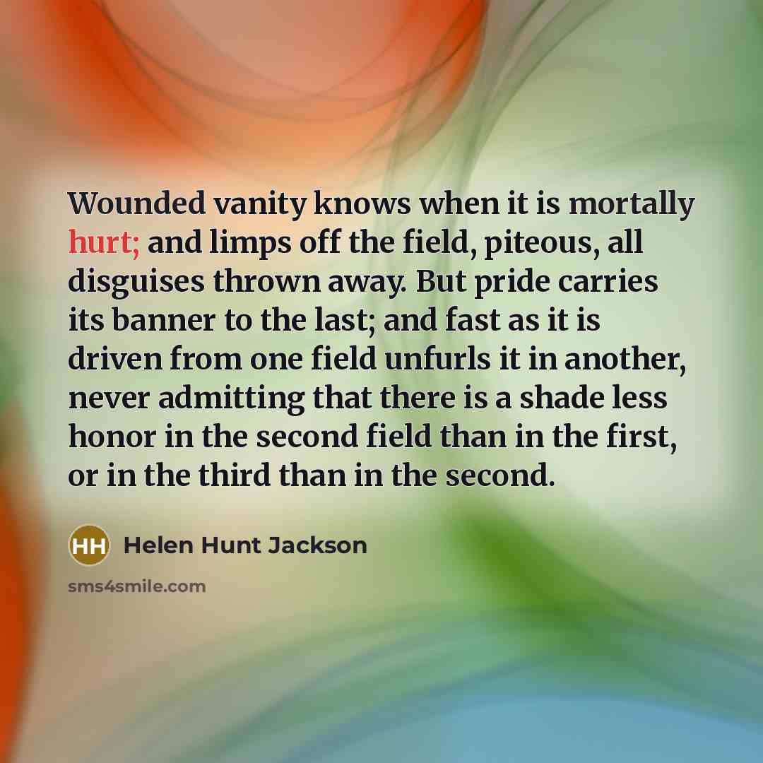 “Wounded vanity knows when it is mortally hurt; and limps off the field, piteous, all disguises thrown away. But pride carries its banner to the last; and fast as it is driven from one field unfurls it in another, never admitting that there is a shade less honor in the second field than in the…” quote by Helen Hunt Jackson