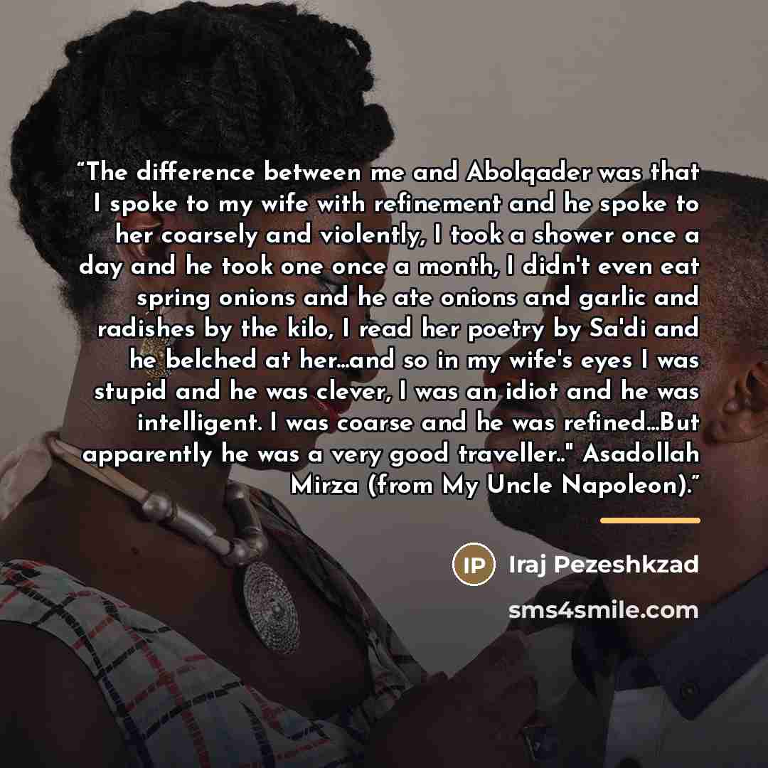 “The difference between me and Abolqader was that I spoke to my wife with refinement and he spoke to her coarsely and violently, I took a shower once a day and he took one once a month, I didn't even eat spring onions and he ate onions and garlic and radishes by the kilo, I read her poetry by Sa'di…” quote by Iraj Pezeshkzad