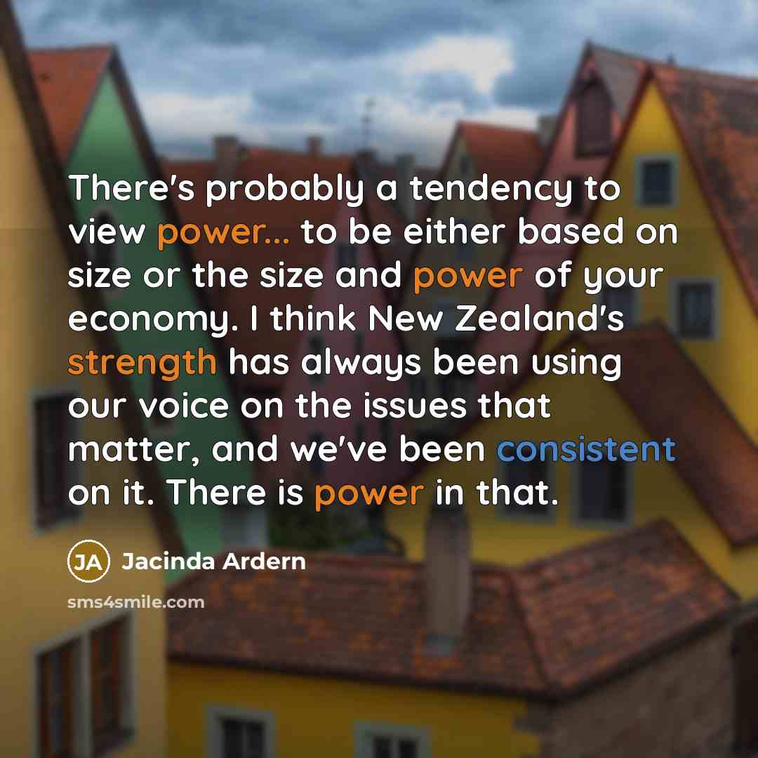 “There's probably a tendency to view power... to be either based on size or the size and power of your economy. I think New Zealand's strength has always been using our voice on the issues that matter, and we've been consistent on it. There is power in that.” quote by Jacinda Ardern