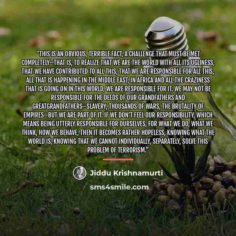 “This is an obvious, terrible fact, a challenge that must be met completely—that is, to realize that we are the world with all its ugliness, that we have contributed to all this, that we are responsible for all this, all that is happening in the Middle East, in Africa and all the craziness that is…” quote by Jiddu Krishnamurti